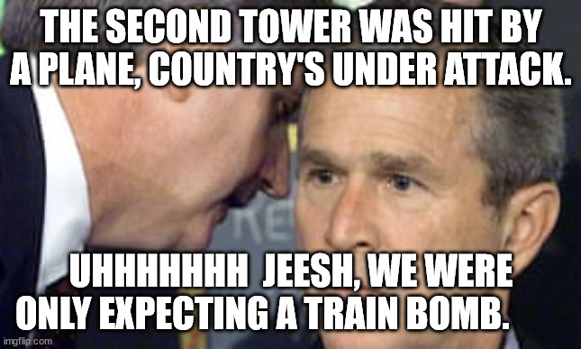 George Bush 9/11 | THE SECOND TOWER WAS HIT BY A PLANE, COUNTRY'S UNDER ATTACK. UHHHHHHH  JEESH, WE WERE ONLY EXPECTING A TRAIN BOMB. | image tagged in george bush 9/11 | made w/ Imgflip meme maker