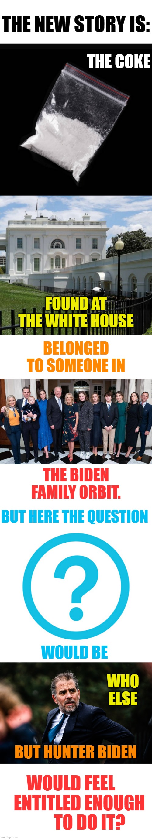 Since They're Lying To Us...Let's Have Some Fun With It (Part 4) | THE NEW STORY IS:; THE COKE; FOUND AT THE WHITE HOUSE; BELONGED TO SOMEONE IN; THE BIDEN FAMILY ORBIT. BUT HERE THE QUESTION; WOULD BE; WHO ELSE; BUT HUNTER BIDEN; WOULD FEEL      ENTITLED ENOUGH         TO DO IT? | image tagged in memes,politics,coke,white house,hunter biden,entitlement | made w/ Imgflip meme maker