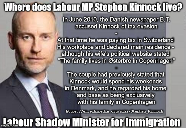 Where does Stephen Kinnock MP - Labour Shadow Minister for Immigration live? | In June 2010, the Danish newspaper B.T.
accused Kinnock of tax evasion
-
At that time he was paying tax in Switzerland 
His workplace and declared main residence - 
although his wife's political website stated 
"The family lives in Østerbro in Copenhagen"
-
The couple had previously stated that 
Kinnock would spend his weekends 
in Denmark, and he regarded his home 
and base as being exclusively 
with his family in Copenhagen; Where does Labour MP Stephen Kinnock live? #Immigration #Starmerout #Labour #JonLansman #wearecorbyn #KeirStarmer #DianeAbbott #McDonnell #cultofcorbyn #labourisdead #Momentum #labourracism #socialistsunday #nevervotelabour #socialistanyday #Antisemitism #Savile #SavileGate #Paedo #Worboys #GroomingGangs #Paedophile #IllegalImmigration #Immigrants #Invasion #StarmerResign #Starmeriswrong #SirSoftie #SirSofty #PatCullen #Cullen #RCN #nurse #nursing #strikes #SueGray #Blair #Steroids #Economy; https://en.wikipedia.org/wiki/Stephen_Kinnock; Labour Shadow Minister for Immigration | image tagged in labour shadow minister for immigration,labourisdead,illegal immigration,stop boats rwanda,starmerout getstarmerout,greenpeace | made w/ Imgflip meme maker