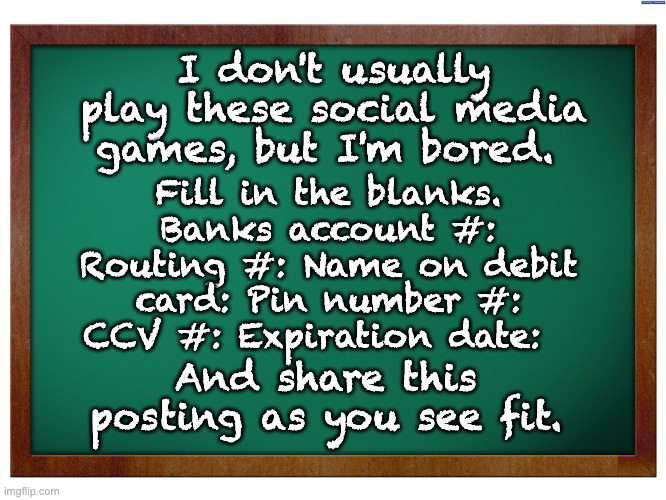 Stupid social media copy and paste exercises | Fill in the blanks. Banks account #: Routing #: Name on debit card: Pin number #: CCV #: Expiration date:; I don't usually play these social media games, but I'm bored. And share this posting as you see fit. | image tagged in green blank blackboard | made w/ Imgflip meme maker