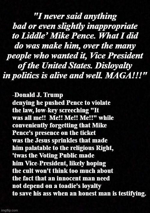 The soap opera continues... | "I never said anything bad or even slightly inappropriate to Liddle’ Mike Pence. What I did do was make him, over the many people who wanted it, Vice President of the United States. Disloyalty in politics is alive and well. MAGA!!!"; -Donald J. Trump denying he pushed Pence to violate the law, low-key screeching "It was all me!!  Me!! Me!! Me!!" while conveniently forgetting that Mike Pence's presence on the ticket was the Jesus sprinkles that made him palatable to the religious Right, 'twas the Voting Public made him Vice-President, likely hoping the cult won't think too much about the fact that an innocent man need not depend on a toadie's loyalty to save his ass when an honest man is testifying. | image tagged in trump unfit unqualified dangerous,liar,big ego man,fool,donald trump is an idiot,crook | made w/ Imgflip meme maker