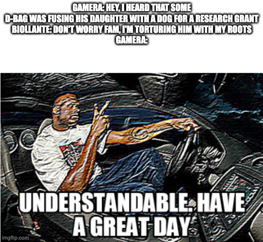 UNDERSTANDABLE, HAVE A GREAT DAY | GAMERA: HEY, I HEARD THAT SOME D-BAG WAS FUSING HIS DAUGHTER WITH A DOG FOR A RESEARCH GRANT
BIOLLANTE: DON'T WORRY FAM, I'M TORTURING HIM WITH MY ROOTS
GAMERA: | image tagged in understandable have a great day,fullmetal alchemist,gamera,godzilla | made w/ Imgflip meme maker