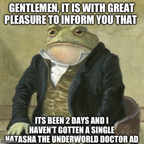 I sent an email to the company behind the game. | GENTLEMEN, IT IS WITH GREAT PLEASURE TO INFORM YOU THAT; ITS BEEN 2 DAYS AND I HAVEN’T GOTTEN A SINGLE NATASHA THE UNDERWORLD DOCTOR AD | image tagged in gentlemen it is with great pleasure to inform you that | made w/ Imgflip meme maker
