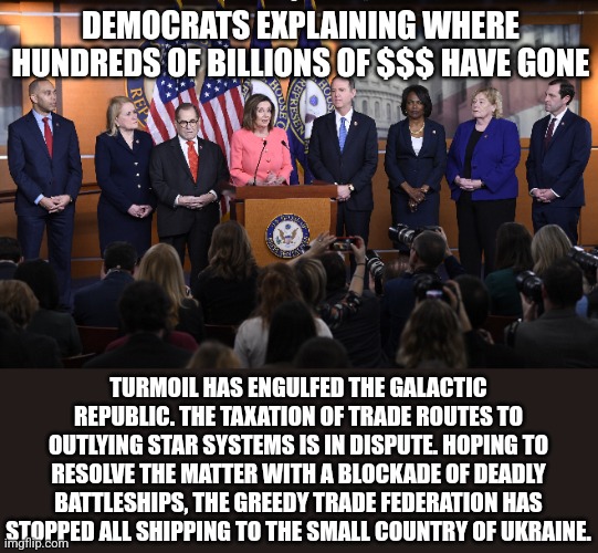 DEMOCRATS EXPLAINING WHERE HUNDREDS OF BILLIONS OF $$$ HAVE GONE; TURMOIL HAS ENGULFED THE GALACTIC REPUBLIC. THE TAXATION OF TRADE ROUTES TO OUTLYING STAR SYSTEMS IS IN DISPUTE. HOPING TO RESOLVE THE MATTER WITH A BLOCKADE OF DEADLY BATTLESHIPS, THE GREEDY TRADE FEDERATION HAS STOPPED ALL SHIPPING TO THE SMALL COUNTRY OF UKRAINE. | image tagged in funny memes | made w/ Imgflip meme maker