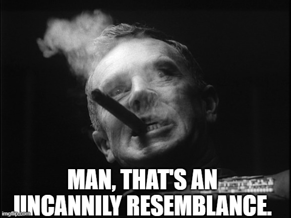 General Ripper (Dr. Strangelove) | MAN, THAT'S AN UNCANNILY RESEMBLANCE. | image tagged in general ripper dr strangelove | made w/ Imgflip meme maker