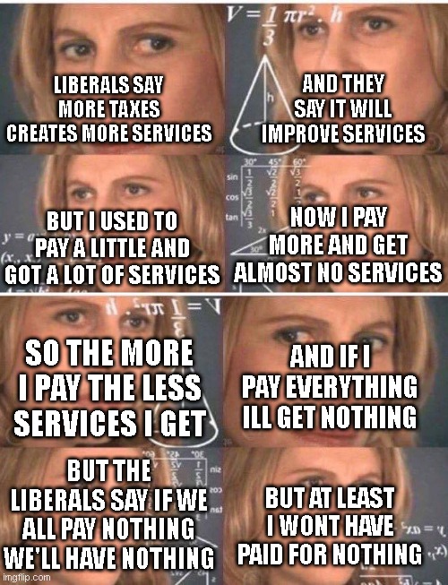 AND THEY SAY IT WILL IMPROVE SERVICES; LIBERALS SAY MORE TAXES CREATES MORE SERVICES; NOW I PAY MORE AND GET ALMOST NO SERVICES; BUT I USED TO PAY A LITTLE AND GOT A LOT OF SERVICES; AND IF I PAY EVERYTHING ILL GET NOTHING; SO THE MORE I PAY THE LESS SERVICES I GET; BUT THE LIBERALS SAY IF WE ALL PAY NOTHING WE'LL HAVE NOTHING; BUT AT LEAST I WONT HAVE PAID FOR NOTHING | image tagged in math lady/confused lady | made w/ Imgflip meme maker