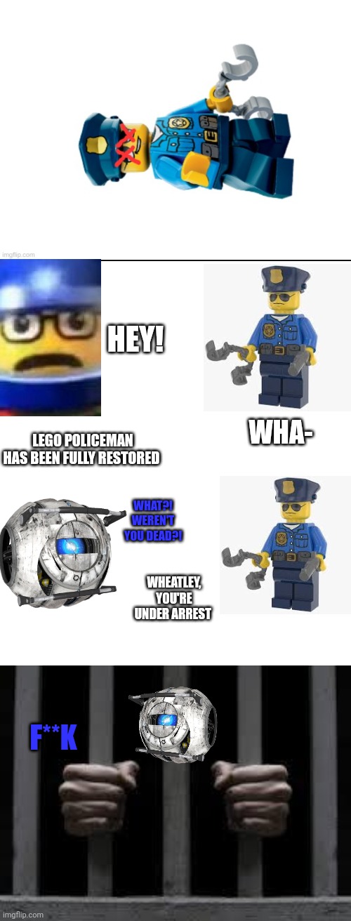He under arrest | HEY! WHA-; LEGO POLICEMAN HAS BEEN FULLY RESTORED; WHAT?! WEREN'T YOU DEAD?! WHEATLEY, YOU'RE UNDER ARREST; F**K | image tagged in memes,lego policeman,wheatley,hey,jail | made w/ Imgflip meme maker