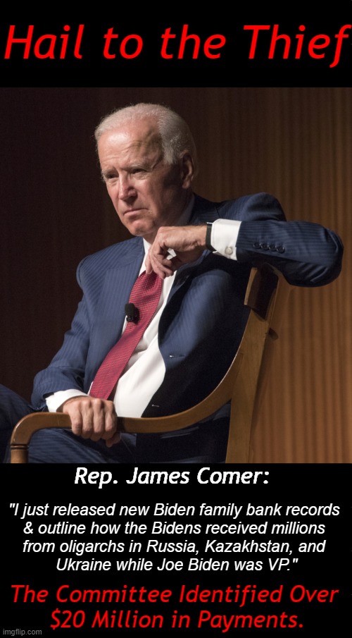 "Treason, Bribery, Or Other High Crimes & Misdemeanors" | Hail to the Thief; Rep. James Comer:; "I just released new Biden family bank records 
& outline how the Bidens received millions 
from oligarchs in Russia, Kazakhstan, and 
Ukraine while Joe Biden was VP."; The Committee Identified Over 
$20 Million in Payments. | image tagged in politics,joe biden,breaking news,james comer,biden crime family,russia ukraine | made w/ Imgflip meme maker