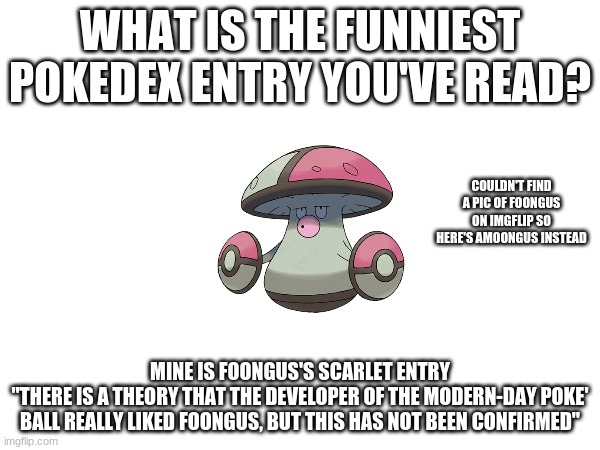 sus | WHAT IS THE FUNNIEST POKEDEX ENTRY YOU'VE READ? COULDN'T FIND A PIC OF FOONGUS ON IMGFLIP SO HERE'S AMOONGUS INSTEAD; MINE IS FOONGUS'S SCARLET ENTRY
"THERE IS A THEORY THAT THE DEVELOPER OF THE MODERN-DAY POKE' BALL REALLY LIKED FOONGUS, BUT THIS HAS NOT BEEN CONFIRMED" | image tagged in pokemon | made w/ Imgflip meme maker