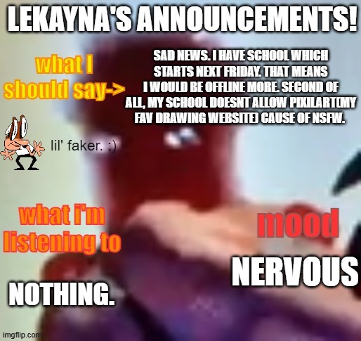 lekayna announcement template | SAD NEWS. I HAVE SCHOOL WHICH STARTS NEXT FRIDAY. THAT MEANS I WOULD BE OFFLINE MORE. SECOND OF ALL, MY SCHOOL DOESNT ALLOW PIXILART(MY FAV DRAWING WEBSITE) CAUSE OF NSFW. NERVOUS; NOTHING. | image tagged in lekayna announcement template,school,news | made w/ Imgflip meme maker