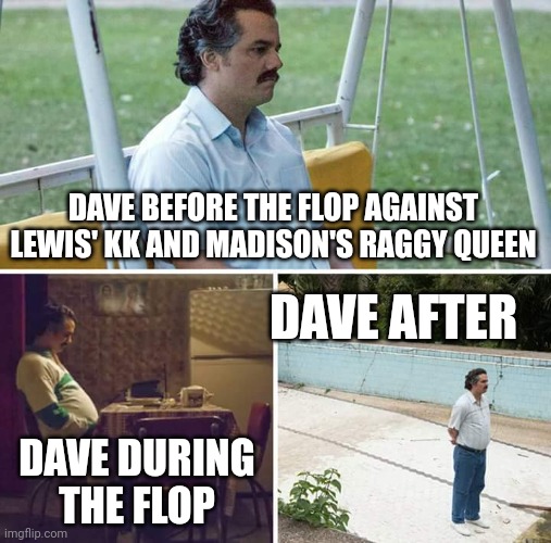 Sad Pablo Escobar Meme | DAVE BEFORE THE FLOP AGAINST LEWIS' KK AND MADISON'S RAGGY QUEEN DAVE DURING THE FLOP DAVE AFTER | image tagged in memes,sad pablo escobar | made w/ Imgflip meme maker