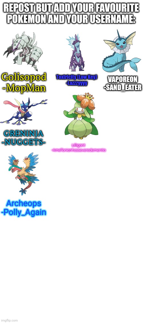 Original in comments | REPOST BUT ADD YOUR FAVOURITE POKEMON AND YOUR USERNAME:; Golisopod
-MopMan; Toxtricity (Low Key)
-Lazzzyyyy; VAPOREON
-SAND_EATER; GRENINJA
-NUGGETS-; Lilligant
-AmeTonianhasseveredementia; Archeops
-Polly_Again | image tagged in repost but add | made w/ Imgflip meme maker