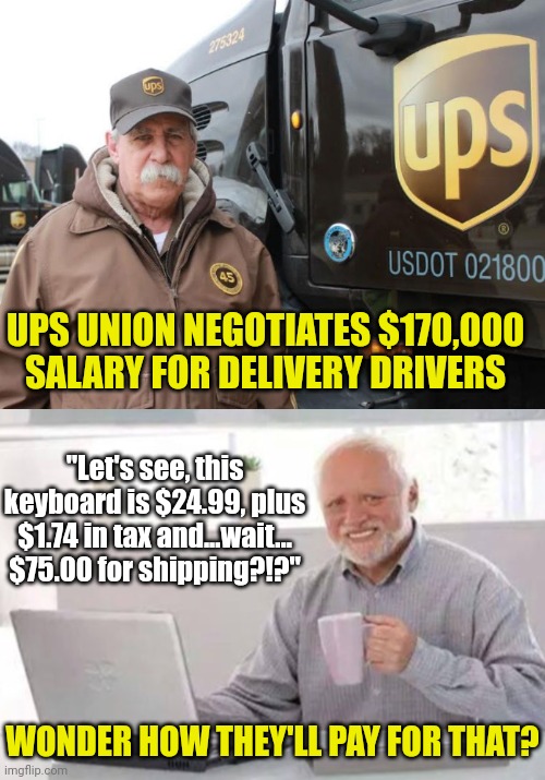 1 fact Democrats never talk about. Companies always pass Democrat inspired taxes/price increases to you... always | UPS UNION NEGOTIATES $170,000 SALARY FOR DELIVERY DRIVERS; "Let's see, this keyboard is $24.99, plus $1.74 in tax and...wait... $75.00 for shipping?!?"; WONDER HOW THEY'LL PAY FOR THAT? | image tagged in ups driver,unions,expensive,expectation vs reality,liberal logic,get ready for | made w/ Imgflip meme maker