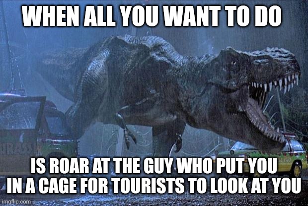 I'd be pretty grumpy if I was rexy | WHEN ALL YOU WANT TO DO; IS ROAR AT THE GUY WHO PUT YOU IN A CAGE FOR TOURISTS TO LOOK AT YOU | image tagged in jurassic park t rex,jurassicparkfan102504,jurassic park,jpfan102504 | made w/ Imgflip meme maker