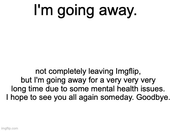 Farewell | I'm going away. not completely leaving Imgflip, but I'm going away for a very very very long time due to some mental health issues. I hope to see you all again someday. Goodbye. | image tagged in blank white template | made w/ Imgflip meme maker