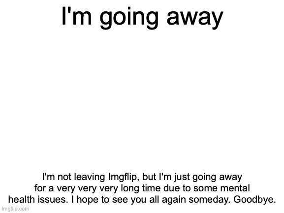 Farewell | I'm going away; I'm not leaving Imgflip, but I'm just going away for a very very very long time due to some mental health issues. I hope to see you all again someday. Goodbye. | image tagged in blank white template | made w/ Imgflip meme maker
