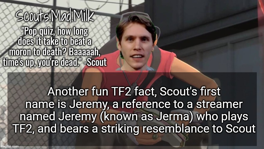 Milk but he's from Boston (thanks Rotisserie) | Another fun TF2 fact, Scout's first name is Jeremy, a reference to a streamer named Jeremy (known as Jerma) who plays TF2, and bears a striking resemblance to Scout | image tagged in milk but he's from boston thanks rotisserie | made w/ Imgflip meme maker