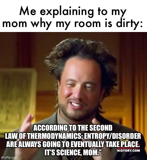 can’t fight science, mom | Me explaining to my mom why my room is dirty:; ACCORDING TO THE SECOND LAW OF THERMODYNAMICS: ENTROPY/DISORDER ARE ALWAYS GOING TO EVENTUALLY TAKE PLACE.
IT’S SCIENCE, MOM.” | image tagged in memes,ancient aliens,funny,science,clean your room | made w/ Imgflip meme maker