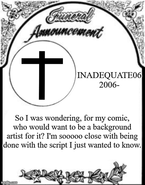 Obituary funeral announcement | INADEQUATE06
2006-; So I was wondering, for my comic, who would want to be a background artist for it? I'm sooooo close with being done with the script I just wanted to know. | image tagged in obituary funeral announcement | made w/ Imgflip meme maker