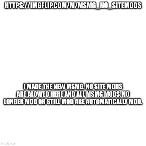 https://imgflip.com/m/MSMG_NO_SITEMODS | HTTPS://IMGFLIP.COM/M/MSMG_NO_SITEMODS; I MADE THE NEW MSMG. NO SITE MODS ARE ALOWED HERE AND ALL MSMG MODS, NO LONGER MOD OR STILL MOD ARE AUTOMATICALLY MOD. | made w/ Imgflip meme maker