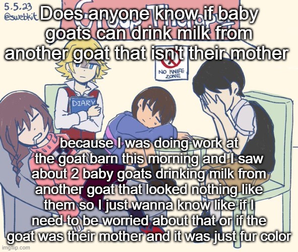 real 11 | Does anyone know if baby goats can drink milk from another goat that isn't their mother; because I was doing work at the goat barn this morning and I saw about 2 baby goats drinking milk from another goat that looked nothing like them so I just wanna know like if I need to be worried about that or if the goat was their mother and it was just fur color | image tagged in real 11 | made w/ Imgflip meme maker