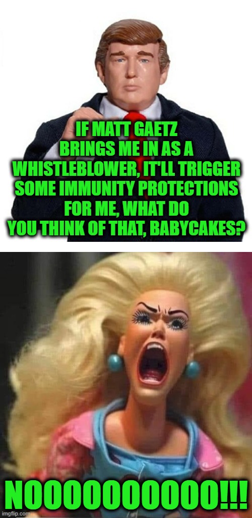 There's no Denying it, He was a Whistle Blower | IF MATT GAETZ BRINGS ME IN AS A WHISTLEBLOWER, IT'LL TRIGGER SOME IMMUNITY PROTECTIONS FOR ME, WHAT DO YOU THINK OF THAT, BABYCAKES? NOOOOOOOOOO!!! | image tagged in trump and barbie | made w/ Imgflip meme maker