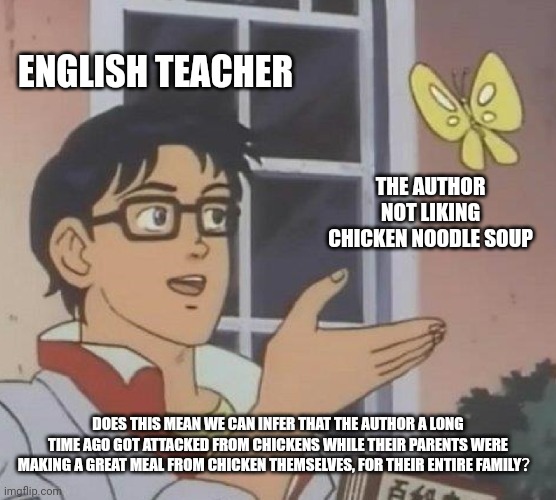 Pretty much all schools overanalyze almost everything | ENGLISH TEACHER; THE AUTHOR NOT LIKING CHICKEN NOODLE SOUP; DOES THIS MEAN WE CAN INFER THAT THE AUTHOR A LONG TIME AGO GOT ATTACKED FROM CHICKENS WHILE THEIR PARENTS WERE MAKING A GREAT MEAL FROM CHICKEN THEMSELVES, FOR THEIR ENTIRE FAMILY？ | image tagged in memes,is this a pigeon | made w/ Imgflip meme maker