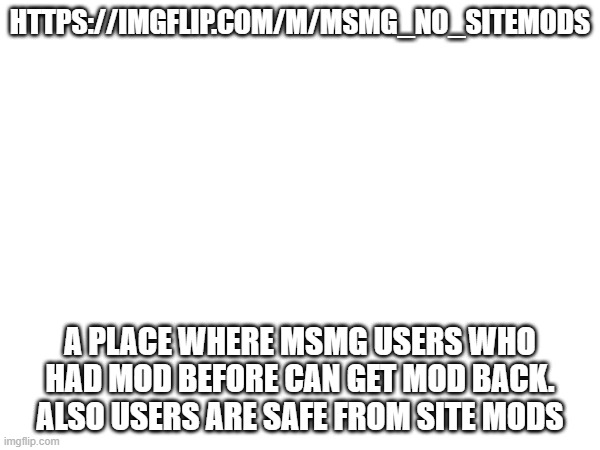 HTTPS://IMGFLIP.COM/M/MSMG_NO_SITEMODS; A PLACE WHERE MSMG USERS WHO HAD MOD BEFORE CAN GET MOD BACK. ALSO USERS ARE SAFE FROM SITE MODS | made w/ Imgflip meme maker