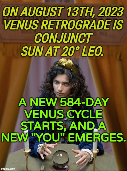 Rebirth Of The Heart | ON AUGUST 13TH, 2023 
VENUS RETROGRADE IS 
CONJUNCT 
SUN AT 20° LEO. A NEW 584-DAY VENUS CYCLE STARTS, AND A NEW "YOU" EMERGES. | image tagged in foreteller and fortune-teller | made w/ Imgflip meme maker