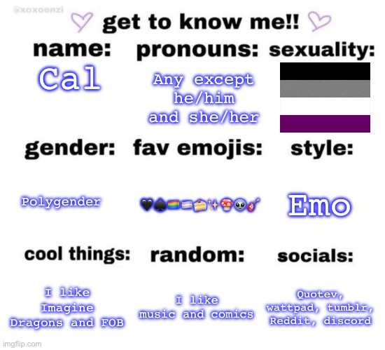 ?️‍?✨ | Any except he/him and she/her; Cal; Emo; Polygender; 🖤♠️🏳️‍🌈🏳️‍⚧️🍰✨🍄👽🎸; I like Imagine Dragons and FOB; I like music and comics; Quotev, wattpad, tumblr, Reddit, discord | image tagged in get to know me | made w/ Imgflip meme maker