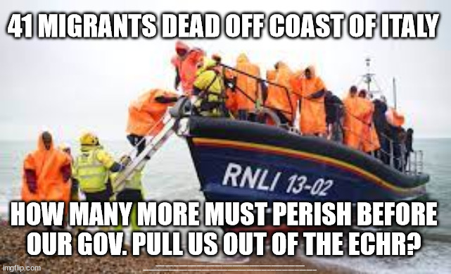 HOW MANY MORE MUST PERISH BEFORE OUR GOV. PULL US OUT OF THE ECHR? | 41 MIGRANTS DEAD OFF COAST OF ITALY; HOW MANY MORE MUST PERISH BEFORE OUR GOV. PULL US OUT OF THE ECHR? #Immigration #Starmerout #Labour #JonLansman #wearecorbyn #KeirStarmer #DianeAbbott #McDonnell #cultofcorbyn #labourisdead #Momentum #labourracism #socialistsunday #nevervotelabour #socialistanyday #Antisemitism #Savile #SavileGate #Paedo #Worboys #GroomingGangs #Paedophile #IllegalImmigration #Immigrants #Invasion #StarmerResign #Starmeriswrong #SirSoftie #SirSofty #PatCullen #Cullen #RCN #nurse #nursing #strikes #SueGray #Blair #Steroids #Economy #ECHR | image tagged in labourisdead,illegal immigration,starmerout getstarmerout,stop boats rwanda,greenpeace just stop oil dale vince | made w/ Imgflip meme maker