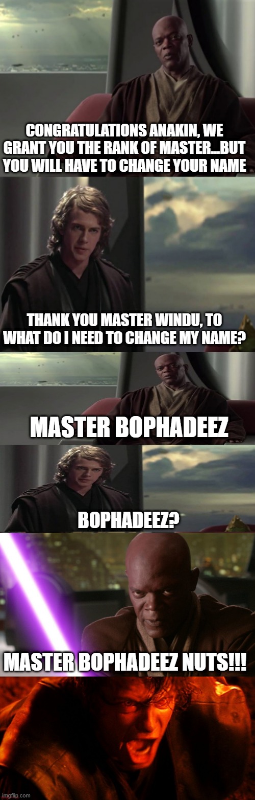 Anakin is Granted Master!!! | CONGRATULATIONS ANAKIN, WE GRANT YOU THE RANK OF MASTER...BUT YOU WILL HAVE TO CHANGE YOUR NAME; THANK YOU MASTER WINDU, TO WHAT DO I NEED TO CHANGE MY NAME? MASTER BOPHADEEZ; BOPHADEEZ? MASTER BOPHADEEZ NUTS!!! | image tagged in anakin vs jedi council,mace windu,anakin i hate you | made w/ Imgflip meme maker