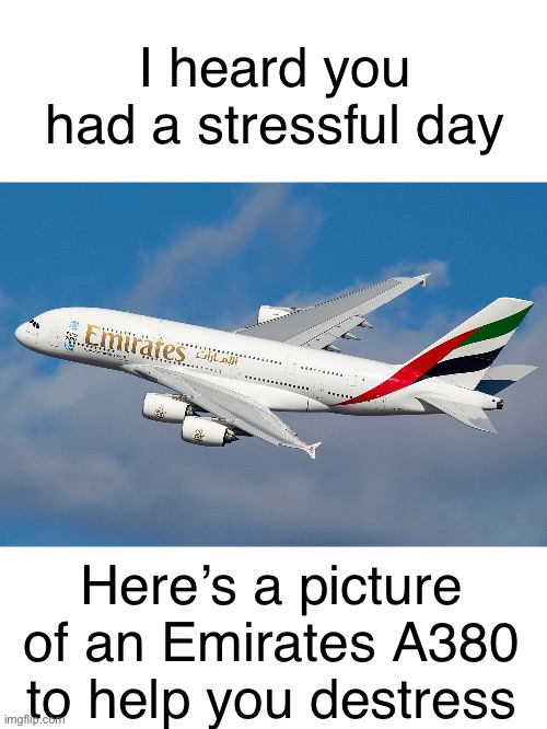 A380 is a legendary aircraft I’d love to fly one one day | I heard you had a stressful day; Here’s a picture of an Emirates A380 to help you destress | image tagged in airplane | made w/ Imgflip meme maker