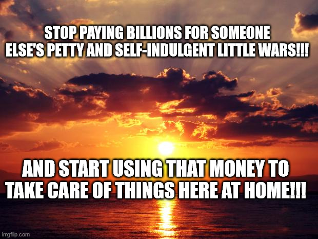 Sunset | STOP PAYING BILLIONS FOR SOMEONE ELSE'S PETTY AND SELF-INDULGENT LITTLE WARS!!! AND START USING THAT MONEY TO TAKE CARE OF THINGS HERE AT HOME!!! | image tagged in sunset | made w/ Imgflip meme maker