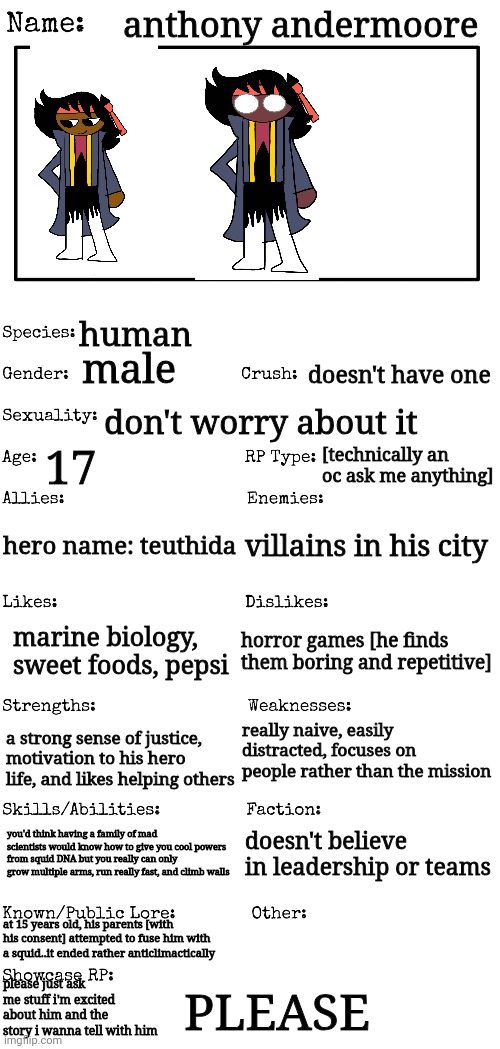 PLEASE..PLEASE ASK | anthony andermoore; human; male; doesn't have one; don't worry about it; 17; [technically an oc ask me anything]; hero name: teuthida; villains in his city; horror games [he finds them boring and repetitive]; marine biology, sweet foods, pepsi; really naive, easily distracted, focuses on people rather than the mission; a strong sense of justice, motivation to his hero life, and likes helping others; doesn't believe in leadership or teams; you'd think having a family of mad scientists would know how to give you cool powers from squid DNA but you really can only grow multiple arms, run really fast, and climb walls; at 15 years old, his parents [with his consent] attempted to fuse him with a squid..it ended rather anticlimactically; please just ask me stuff i'm excited about him and the story i wanna tell with him; PLEASE | image tagged in new oc showcase for rp stream | made w/ Imgflip meme maker