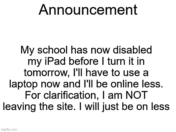 Announcement; My school has now disabled my iPad before I turn it in tomorrow, I'll have to use a laptop now and I'll be online less. For clarification, I am NOT leaving the site. I will just be on less | made w/ Imgflip meme maker