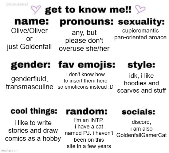 hi i'm technically not new here but haven't been active for like two years | any, but please don't overuse she/her; cupioromantic pan-oriented aroace; Olive/Oliver or just Goldenfall; i don't know how to insert them here so emoticons instead :D; idk, i like hoodies and scarves and stuff; genderfluid, transmasculine; i'm an INTP. i have a cat named PJ. i haven't been on this site in a few years; discord, i am also GoldenfallGamerCat; i like to write stories and draw comics as a hobby | image tagged in get to know me,lgbtq,lgbtq stream account profile,hello,idk | made w/ Imgflip meme maker