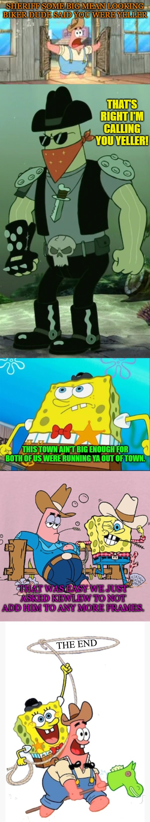 SHERIFF SOME BIG MEAN LOOKING BIKER DUDE SAID YOU WERE YELLER; THAT'S RIGHT I'M CALLING YOU YELLER! THIS TOWN AIN'T BIG ENOUGH FOR BOTH OF US WERE RUNNING YA OUT OF TOWN. THAT WAS EASY WE JUST ASKED KEWLEW TO NOT ADD HIM TO ANY MORE FRAMES. THE END | made w/ Imgflip meme maker