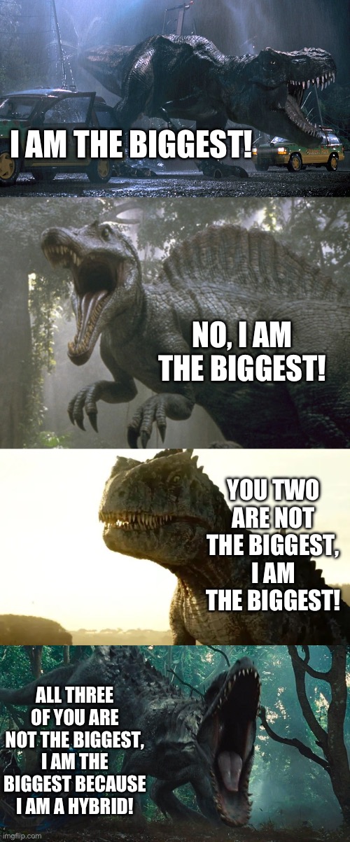 The biggest | I AM THE BIGGEST! NO, I AM THE BIGGEST! YOU TWO ARE NOT THE BIGGEST, I AM THE BIGGEST! ALL THREE OF YOU ARE NOT THE BIGGEST, I AM THE BIGGEST BECAUSE I AM A HYBRID! | image tagged in jurassic world | made w/ Imgflip meme maker