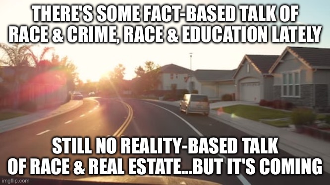 Suburban Morning | THERE'S SOME FACT-BASED TALK OF RACE & CRIME, RACE & EDUCATION LATELY; STILL NO REALITY-BASED TALK OF RACE & REAL ESTATE…BUT IT'S COMING | image tagged in suburban morning | made w/ Imgflip meme maker