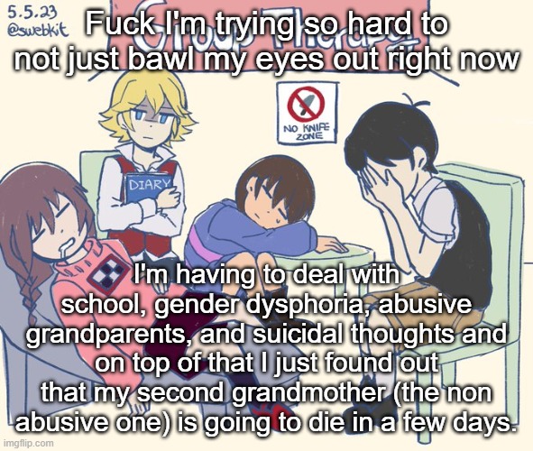 real 11 | Fuck I'm trying so hard to not just bawl my eyes out right now; I'm having to deal with school, gender dysphoria, abusive grandparents, and suicidal thoughts and on top of that I just found out that my second grandmother (the non abusive one) is going to die in a few days. | image tagged in real 11 | made w/ Imgflip meme maker