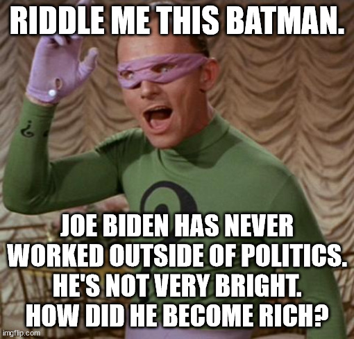 Biden is just another corrupt politician who has been gaming the system since day one.  Let's see his tax records. | RIDDLE ME THIS BATMAN. JOE BIDEN HAS NEVER WORKED OUTSIDE OF POLITICS.
HE'S NOT VERY BRIGHT.
HOW DID HE BECOME RICH? | image tagged in a poor politician who become rich is corrupt,biden crime family,biden should be in prison | made w/ Imgflip meme maker