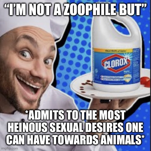 Chef serving clorox | “I’M NOT A ZOOPHILE BUT”; *ADMITS TO THE MOST HEINOUS SEXUAL DESIRES ONE
CAN HAVE TOWARDS ANIMALS* | image tagged in chef serving clorox | made w/ Imgflip meme maker