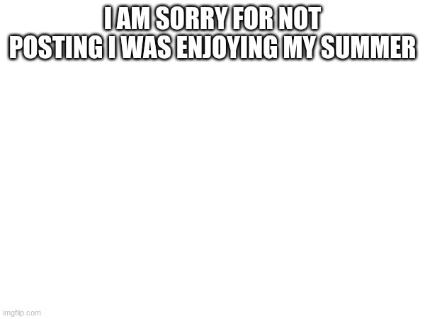 apolagy | I AM SORRY FOR NOT POSTING I WAS ENJOYING MY SUMMER | image tagged in sorry | made w/ Imgflip meme maker