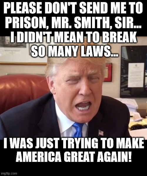 On his knees, begging for mercy. | PLEASE DON'T SEND ME TO
PRISON, MR. SMITH, SIR... I DIDN'T MEAN TO BREAK 
SO MANY LAWS... I WAS JUST TRYING TO MAKE
AMERICA GREAT AGAIN! | image tagged in trump crying | made w/ Imgflip meme maker