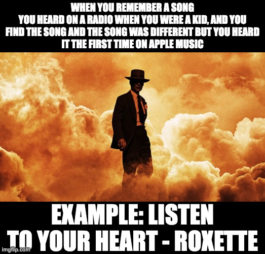 Oppenheimer trailer | WHEN YOU REMEMBER A SONG
YOU HEARD ON A RADIO WHEN YOU WERE A KID, AND YOU
FIND THE SONG AND THE SONG WAS DIFFERENT BUT YOU HEARD
IT THE FIRST TIME ON APPLE MUSIC; EXAMPLE: LISTEN TO YOUR HEART - ROXETTE | image tagged in oppenheimer trailer,memes,meme,funny,fun,music | made w/ Imgflip meme maker