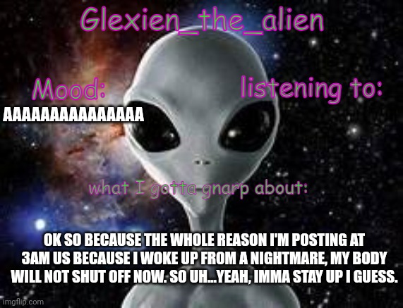 my announcement thingie | AAAAAAAAAAAAAAA; OK SO BECAUSE THE WHOLE REASON I'M POSTING AT 3AM US BECAUSE I WOKE UP FROM A NIGHTMARE, MY BODY WILL NOT SHUT OFF NOW. SO UH...YEAH, IMMA STAY UP I GUESS. | image tagged in my announcement thingie | made w/ Imgflip meme maker