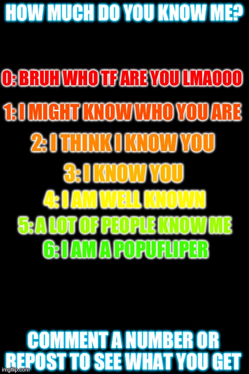 trying this ;) | HOW MUCH DO YOU KNOW ME? 0: BRUH WHO TF ARE YOU LMAOOO; 1: I MIGHT KNOW WHO YOU ARE; 2: I THINK I KNOW YOU; 3: I KNOW YOU; 4: I AM WELL KNOWN; 5: A LOT OF PEOPLE KNOW ME; 6: I AM A POPUFLIPER; COMMENT A NUMBER OR REPOST TO SEE WHAT YOU GET | image tagged in how much am i known | made w/ Imgflip meme maker