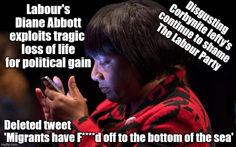 Diane Abbott exploits tragic loss of life for political gain - how low can The Labour Party sink? | Labour's
Diane Abbott
exploits tragic 
loss of life
for political gain; Disgusting 
Corbynite lefty's 
continue to shame 
The Labour Party; #IMMIGRATION #STARMEROUT #LABOUR #JONLANSMAN #WEARECORBYN #KEIRSTARMER #DIANEABBOTT #MCDONNELL #CULTOFCORBYN #LABOURISDEAD #MOMENTUM #LABOURRACISM #SOCIALISTSUNDAY #NEVERVOTELABOUR #SOCIALISTANYDAY #ANTISEMITISM #SAVILE #SAVILEGATE #PAEDO #WORBOYS #GROOMINGGANGS #PAEDOPHILE #ILLEGALIMMIGRATION #IMMIGRANTS #INVASION #STARMERRESIGN #STARMERISWRONG #SIRSOFTIE #SIRSOFTY #PATCULLEN #CULLEN #RCN #NURSE #NURSING #STRIKES #SUEGRAY #BLAIR #STEROIDS #ECONOMY; Deleted tweet
'Migrants have F****d off to the bottom of the sea' | image tagged in diane abbott bottom of the sea,labourisdead,illegal immigration,starmerout getstarmerout,corbyn corbyniite,stop boats rwanda | made w/ Imgflip meme maker