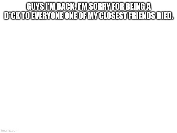 Rip Jeremiah | GUYS I'M BACK. I'M SORRY FOR BEING A D*CK TO EVERYONE ONE OF MY CLOSEST FRIENDS DIED. | made w/ Imgflip meme maker